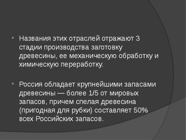 Названия этих отраслей отражают 3 стадии производства заготовку древесины, ее механическую обработку и химическую переработку. Россия обладает крупнейшими запасами древесины — более 1/5 от мировых запасов, причем спелая древесина (пригодная для рубки) составляет 50% всех Российских запасов. 