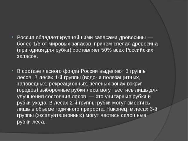Россия обладает крупнейшими запасами древесины — более 1/5 от мировых запасов, причем спелая древесина (пригодная для рубки) составляет 50% всех Российских запасов. В составе лесного фонда России выделяют 3 группы лесов. В лесах 1-й группы (водо- и полезащитных, заповедных, рекреационных, зеленых зонах вокруг городов) выборочные рубки леса могут вестись лишь для улучшения состояния лесов, — это унитарные рубки и рубки ухода. В лесах 2-й группы рубки могут вместись лишь в объеме годичного прироста. Наконец, в лесах 3-й группы (эксплуатационных) могут вестись сплошные рубки леса. 
