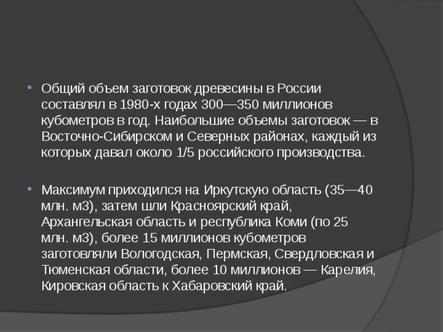 Общий объем заготовок древесины в России составлял в 1980-х годах 300—350 миллионов кубометров в год. Наибольшие объемы заготовок — в Восточно-Сибирском и Северных районах, каждый из которых давал около 1/5 российского производства. Максимум приходился на Иркутскую область (35—40 млн. м3), затем шли Красноярский край, Архангельская область и республика Коми (по 25 млн. м3), более 15 миллионов кубометров заготовляли Вологодская, Пермская, Свердловская и Тюменская области, более 10 миллионов — Карелия, Кировская область к Хабаровский край. 