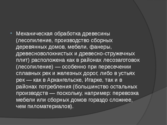 Механическая обработка древесины (лесопиление, производство сборных деревянных домов, мебели, фанеры, древесноволокнистых и древесно-стружечных плит) расположена как в районах лесозаготовок (лесопиление) — особенно при пересечении сплавных рек и железных дорог, либо в устьях рек — как в Архангельске, Игарке, так и в районах потребления (большинство остальных производств — поскольку, например: перевозка мебели или сборных домов гораздо сложнее, чем пиломатериалов). 