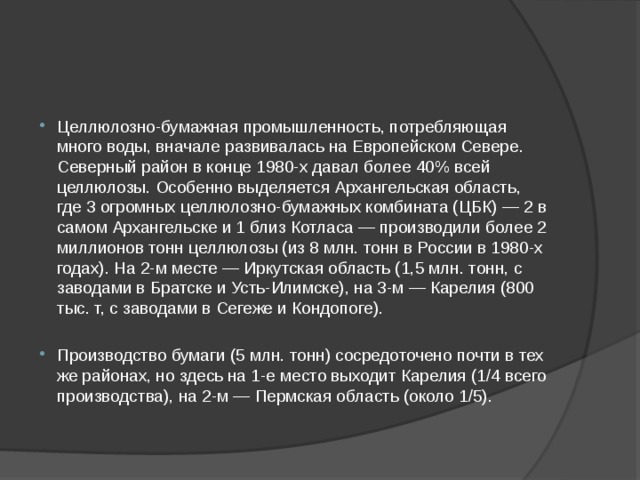 Целлюлозно-бумажная промышленность, потребляющая много воды, вначале развивалась на Европейском Севере. Северный район в конце 1980-х давал более 40% всей целлюлозы. Особенно выделяется Архангельская область, где 3 огромных целлюлозно-бумажных комбината (ЦБК) — 2 в самом Архангельске и 1 близ Котласа — производили более 2 миллионов тонн целлюлозы (из 8 млн. тонн в России в 1980-х годах). На 2-м месте — Иркутская область (1,5 млн. тонн, с заводами в Братске и Усть-Илимске), на 3-м — Карелия (800 тыс. т, с заводами в Сегеже и Кондопоге). Производство бумаги (5 млн. тонн) сосредоточено почти в тех же районах, но здесь на 1-е место выходит Карелия (1/4 всего производства), на 2-м — Пермская область (около 1/5). 