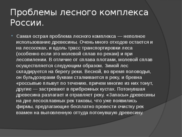 Проблемы лесного комплекса России. Самая острая проблема лесного комплекса — неполное использование древесины. Очень много отходов остается и на лесосеках, и вдоль трасс транспортировки леса (особенно если это молевой сплав по рекам) и при лесопилении. В отличие от сплава плотами, молевой сплав осуществляется следующим образом. Зимой лес складируется на берегу реки. Весной, во время половодья, он бульдозерами буквам сталкивается в реку, и бревна «россыпью плывут по течению, причем многие из них тонут, другие — застревают в прибрежных кустах. Потонувшая древесина разлагает и отравляет реку. «Запасы» древесины на дне лесосплавных рек таковы, что уже появились фирмы, предлагающие бесплатно провести очистку рек взамен на выловленную оттуда потонувшую древесину. 