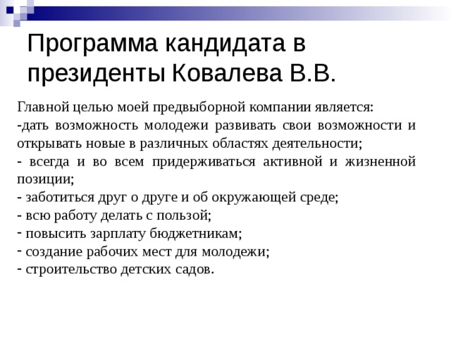 Программа кандидата в президенты Ковалева В.В. Главной целью моей предвыборной компании является: -дать возможность молодежи развивать свои возможности и открывать новые в различных областях деятельности; -  всегда и во всем придерживаться активной и жизненной позиции; - заботиться друг о друге и об окружающей среде; - всю работу делать с пользой;  повысить зарплату бюджетникам;  создание рабочих мест для молодежи;  строительство детских садов. 