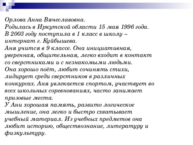 Орлова Анна Вячеславовна .  Родилась в Иркутской области 15 мая 1996 года.  В 2003 году поступила в 1 класс в школу – интернат г. Куйбышева. Аня учится в 9 классе. Она инициативная, уверенная, общительная, легко входит в контакт со сверстниками и с незнакомыми людьми.  Она хорошо поёт, любит сочинять стихи, лидирует среди сверстников в различных конкурсах. Аня увлекается спортом, участвует во всех школьных соревнованиях, часто занимает призовые места.  У Ани хорошая память, развито логическое мышление, она легко и быстро схватывает учебный материал. Из учебных предметов она любит историю, обществознание, литературу и физкультуру. 