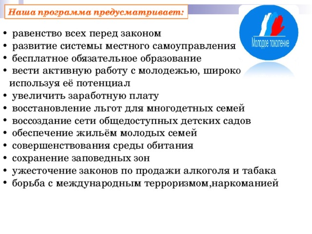  равенство всех перед законом  развитие системы местного самоуправления  бесплатное обязательное образование  вести активную работу с молодежью, широко используя её потенциал  увеличить заработную плату  восстановление льгот для многодетных семей  воссоздание сети общедоступных детских садов  обеспечение жильём молодых семей  совершенствования среды обитания  сохранение заповедных зон  ужесточение законов по продажи алкоголя и табака  борьба с международным терроризмом,наркоманией    