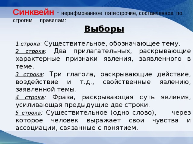 Синквейн  - нерифмованное  пятистрочие, составленное  по  строгим     правилам:    Выборы  1 строка : Существительное, обозначающее тему. 2 строка : Два прилагательных, раскрывающие характерные признаки явления, заявленного в теме. 3 строка : Три глагола, раскрывающие действие, воздействие и т.д., свойственные явлению, заявленной темы. 4 строка : Фраза, раскрывающая суть явления, усиливающая предыдущие две строки. 5 строка : Существительное (одно слово), через которое человек выражает свои чувства и ассоциации, связанные с понятием. 