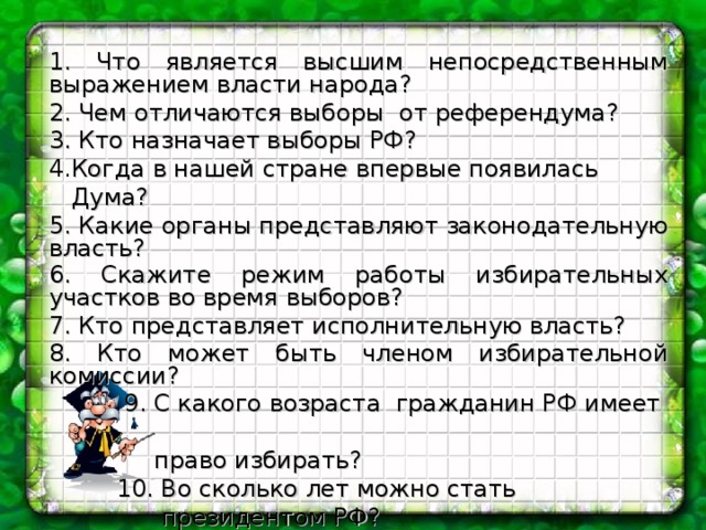 1.  Что является высшим непосредственным выражением власти народа? 2. Чем отличаются выборы от референдума? 3. Кто назначает выборы РФ?  4. Когда в нашей стране впервые появилась  Дума? 5. Какие органы представляют законодательную власть? 6. Скажите режим работы избирательных участков во время выборов?  7. Кто представляет исполнительную власть? 8. Кто может быть членом избирательной комиссии?   9. С какого возраста гражданин РФ имеет  право избирать?  10. Во сколько лет можно стать  президентом РФ? . 