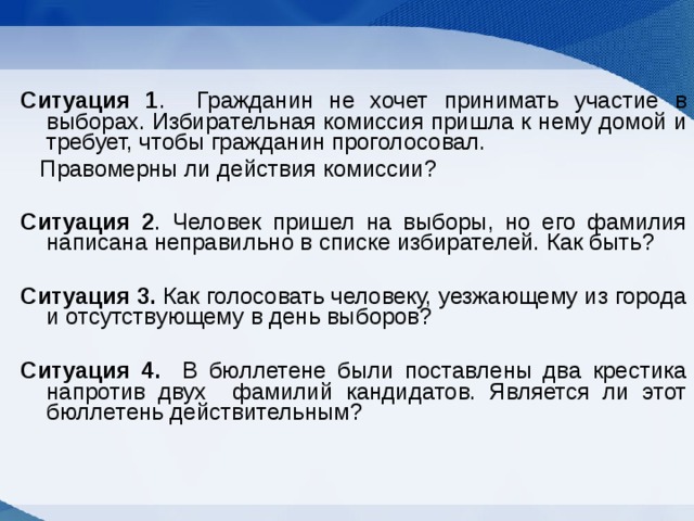 Ситуация 1 . Гражданин не хочет принимать участие в выборах. Избирательная комиссия пришла к нему домой и требует, чтобы гражданин проголосовал.  Правомерны ли действия комиссии? Ситуация 2 . Человек пришел на выборы, но его фамилия написана неправильно в списке избирателей. Как быть? Ситуация 3. Как голосовать человеку, уезжающему из города и отсутствующему в день выборов?  Ситуация 4. В бюллетене были поставлены два крестика напротив двух фамилий кандидатов. Является ли этот бюллетень действительным?  