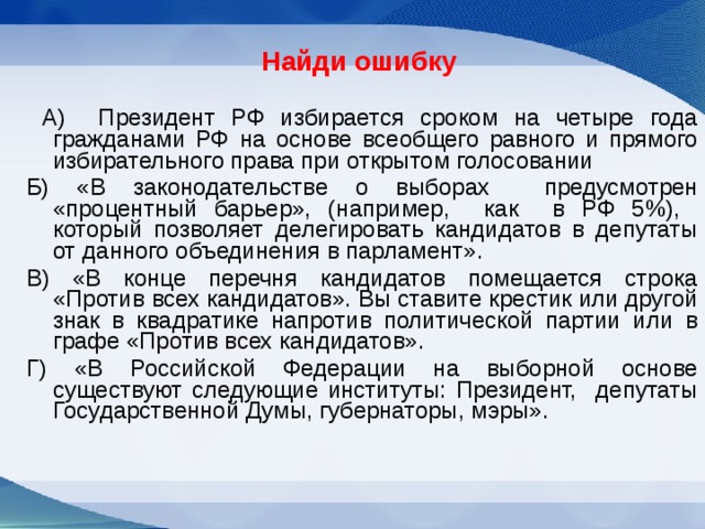 Найди ошибку   А) Президент РФ избирается сроком на четыре года гражданами РФ на основе всеобщего равного и прямого избирательного права при открытом голосовании Б) «В законодательстве о выборах предусмотрен «процентный барьер», (например, как в РФ 5%), который позволяет делегировать кандидатов в депутаты от данного объединения в парламент». В) «В конце перечня кандидатов помещается строка «Против всех кандидатов». Вы ставите крестик или другой знак в квадратике напротив политической партии или в графе «Против всех кандидатов». Г) «В Российской Федерации на выборной основе существуют следующие институты: Президент, депутаты Государственной Думы, губернаторы, мэры». 
