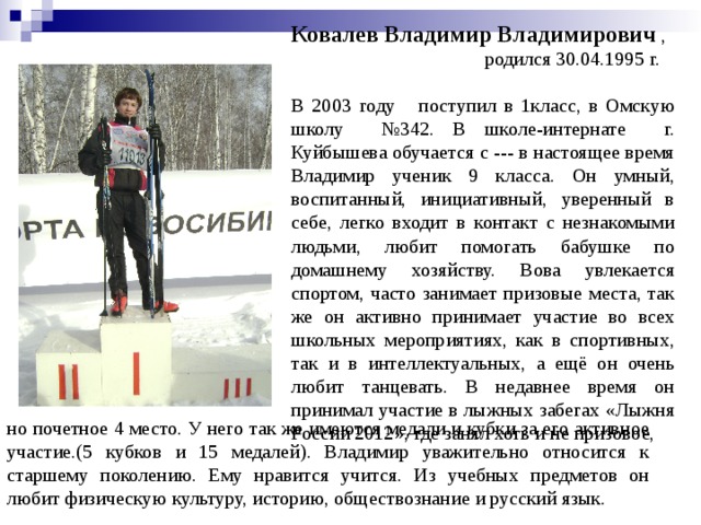Ковалев Владимир Владимирович ,  родился 30.04.1995 г.  В 2003 году поступил в 1класс, в Омскую школу №342. В школе-интернате г. Куйбышева обучается с --- в настоящее время Владимир ученик 9 класса. Он умный, воспитанный, инициативный, уверенный в себе, легко входит в контакт с незнакомыми людьми, любит помогать бабушке по домашнему хозяйству. Вова увлекается спортом, часто занимает призовые места, так же он активно принимает участие во всех школьных мероприятиях, как в спортивных, так и в интеллектуальных, а ещё он очень любит танцевать. В недавнее время он принимал участие в лыжных забегах «Лыжня России 2012», где занял хоть и не призовое,  но почетное 4 место. У него так же имеются медали и кубки за его активное участие.(5 кубков и 15 медалей). Владимир уважительно относится к старшему поколению. Ему нравится учится. Из учебных предметов он любит физическую культуру, историю, обществознание и русский язык. 