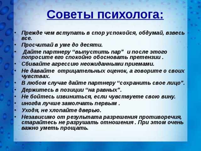 Советы психолога: Прежде чем вступать в спор успокойся, обдумай, взвесь все. Просчитай в уме до десяти.  Дайте партнеру “выпустить пар”  и после этого попросите его спокойно обосновать претензии . Сбивайте агрессию неожиданными приемами. Не давайте отрицательных оценок, а говорите о своих чувствах. В любом случае дайте партнеру “сохранить свое лицо”. Держитесь в позиции “на равных”. Не бойтесь извиниться, если чувствуете свою вину. иногда лучше замолчать первым . Уходя, не хлопайте дверью. Независимо от результата разрешения противоречия, старайтесь не разрушать отношения . При этом очень важно уметь прощать. 