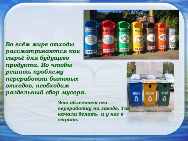 Во всём мире отходы рассматриваются как сырьё для будущего продукта. Но чтобы решить проблему переработки бытовых отходов, необходим раздельный сбор мусора.  Это облегчает его переработку на заводе. Так начали делать и у нас в стране. 