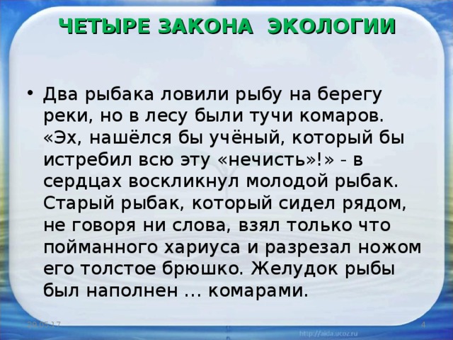 ЧЕТЫРЕ ЗАКОНА ЭКОЛОГИИ   Два рыбака ловили рыбу на берегу реки, но в лесу были тучи комаров. «Эх, нашёлся бы учёный, который бы истребил всю эту «нечисть»!» - в сердцах воскликнул молодой рыбак. Старый рыбак, который сидел рядом, не говоря ни слова, взял только что пойманного хариуса и разрезал ножом его толстое брюшко. Желудок рыбы был наполнен … комарами.  29.05.17  