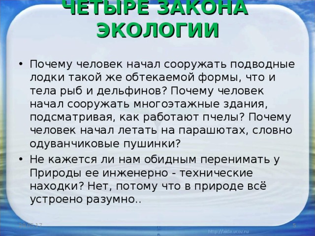 ЧЕТЫРЕ ЗАКОНА ЭКОЛОГИИ   Почему человек начал сооружать подводные лодки такой же обтекаемой формы, что и тела рыб и дельфинов? Почему человек начал сооружать многоэтажные здания, подсматривая, как работают пчелы? Почему человек начал летать на парашютах, словно одуванчиковые пушинки? Не кажется ли нам обидным перенимать у Природы ее инженерно - технические находки? Нет, потому что в природе всё устроено разумно.. 29.05.17  