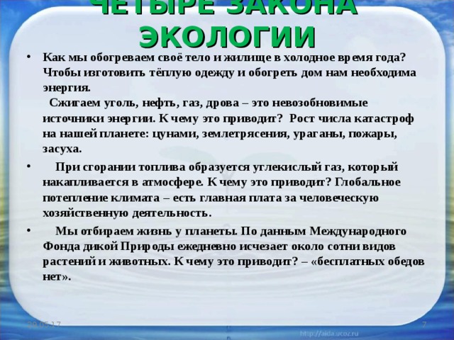 ЧЕТЫРЕ ЗАКОНА ЭКОЛОГИИ   Как мы обогреваем своё тело и жилище в холодное время года?  Чтобы изготовить тёплую одежду и обогреть дом нам необходима энергия.  Сжигаем уголь, нефть, газ, дрова – это невозобновимые источники энергии. К чему это приводит? Рост числа катастроф на нашей планете: цунами, землетрясения, ураганы, пожары, засуха.  При сгорании топлива образуется углекислый газ, который накапливается в атмосфере. К чему это приводит? Глобальное потепление климата – есть главная плата за человеческую хозяйственную деятельность.  Мы отбираем жизнь у планеты. По данным Международного Фонда дикой Природы ежедневно исчезает около сотни видов растений и животных. К чему это приводит? – «бесплатных обедов нет».  29.05.17  
