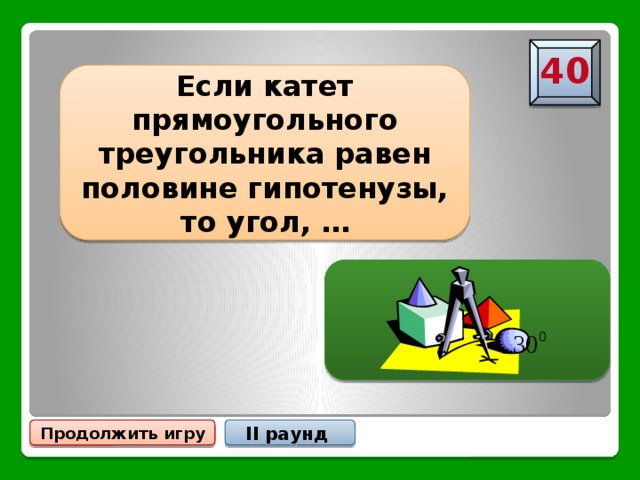 40 Если катет прямоугольного треугольника равен половине гипотенузы, то угол, … … лежащий против этого катета,  равен Продолжить игру II раунд 