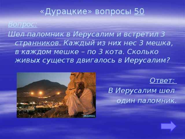 «Дурацкие» вопросы 50 Вопрос: Шел паломник в Иерусалим и встретил 3 странников. Каждый из них нес 3 мешка, в каждом мешке – по 3 кота. Сколько живых существ двигалось в Иерусалим?  Ответ: В Иерусалим шел один паломник.     