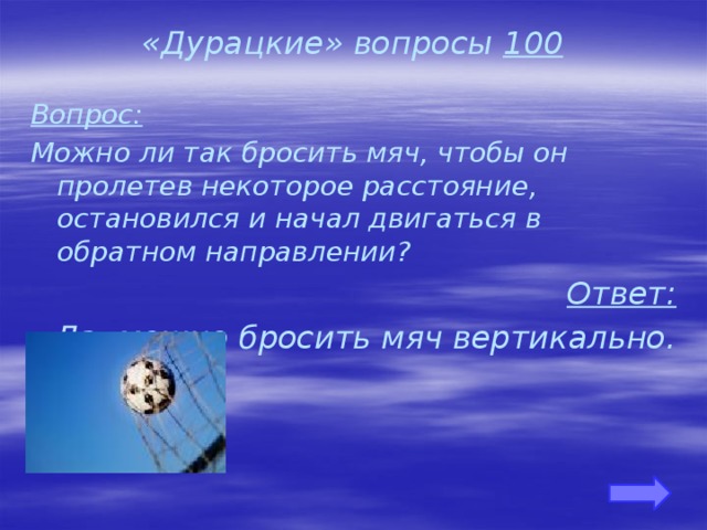 «Дурацкие» вопросы 100 Вопрос: Можно ли так бросить мяч, чтобы он пролетев некоторое расстояние, остановился и начал двигаться в обратном направлении? Ответ: Да, можно бросить мяч вертикально.     