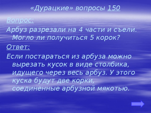 «Дурацкие» вопросы 150 Вопрос: Арбуз разрезали на 4 части и съели. Могло ли получиться 5 корок? Ответ: Если постараться из арбуза можно вырезать кусок в виде столбика, идущего через весь арбуз. У этого куска будут две корки, соединенные арбузной мякотью. 
