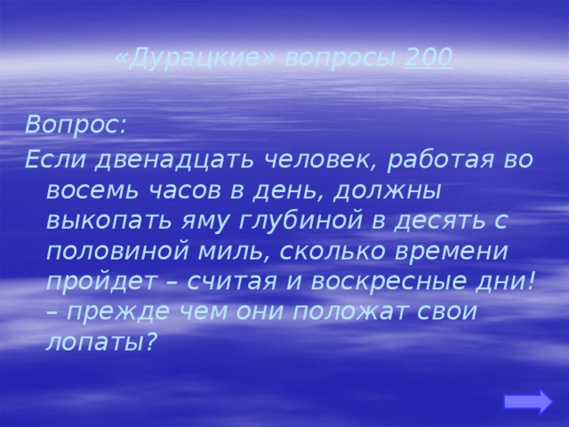 «Дурацкие» вопросы 200 Вопрос: Если двенадцать человек, работая во восемь часов в день, должны выкопать яму глубиной в десять с половиной миль, сколько времени пройдет – считая и воскресные дни! – прежде чем они положат свои лопаты?    