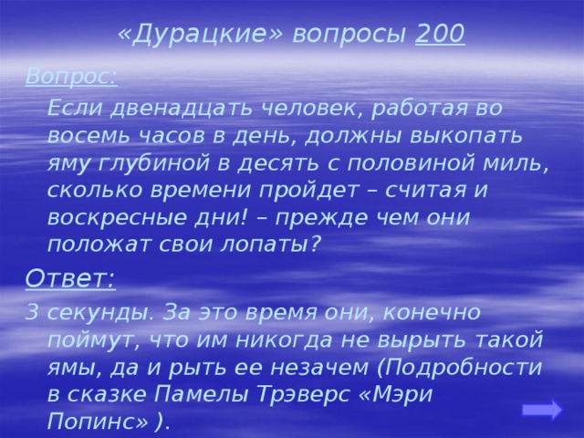 «Дурацкие» вопросы 200 Вопрос:  Если двенадцать человек, работая во восемь часов в день, должны выкопать яму глубиной в десять с половиной миль, сколько времени пройдет – считая и воскресные дни! – прежде чем они положат свои лопаты? Ответ: 3 секунды. За это время они, конечно поймут, что им никогда не вырыть такой ямы, да и рыть ее незачем (Подробности в сказке Памелы Трэверс «Мэри Попинс» ).    