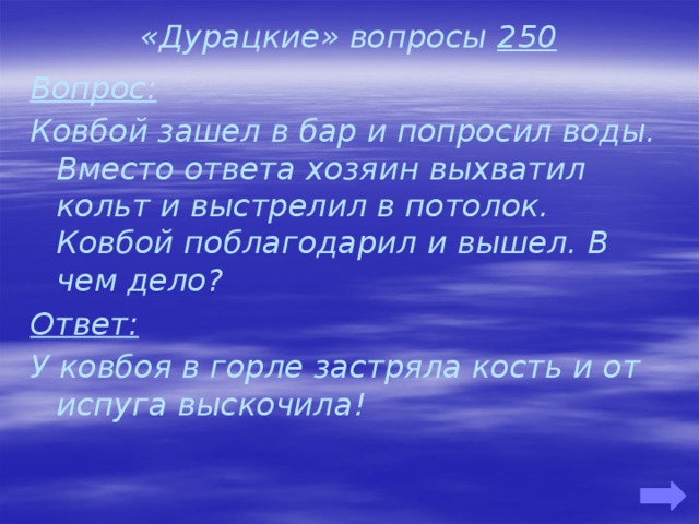 «Дурацкие» вопросы 250 Вопрос: Ковбой зашел в бар и попросил воды. Вместо ответа хозяин выхватил кольт и выстрелил в потолок. Ковбой поблагодарил и вышел. В чем дело? Ответ: У ковбоя в горле застряла кость и от испуга выскочила!   