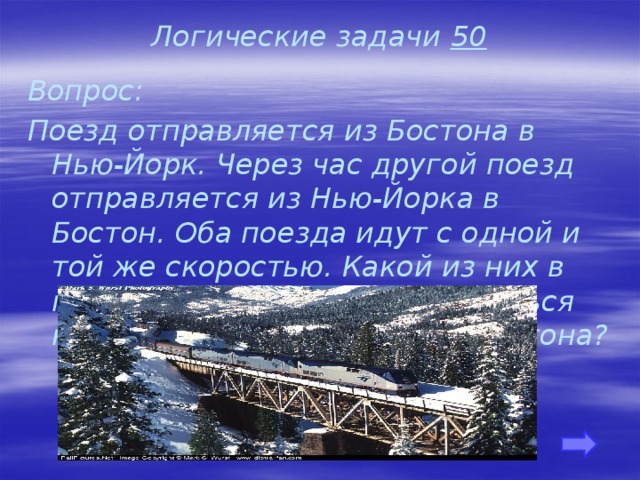 Логические задачи 50 Вопрос: Поезд отправляется из Бостона в Нью-Йорк. Через час другой поезд отправляется из Нью-Йорка в Бостон. Оба поезда идут с одной и той же скоростью. Какой из них в момент встречи будет находиться на меньшем расстоянии от Бостона?    