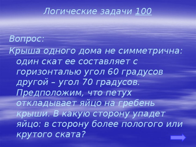 Логические задачи 100 Вопрос: Крыша одного дома не симметрична: один скат ее составляет с горизонталью угол 60 градусов другой – угол 70 градусов. Предположим, что петух откладывает яйцо на гребень крыши. В какую сторону упадет яйцо: в сторону более пологого или крутого ската?   