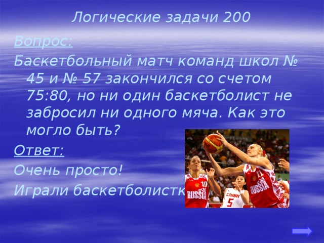 Логические задачи 200 Вопрос: Баскетбольный матч команд школ № 45 и № 57 закончился со счетом 75:80, но ни один баскетболист не забросил ни одного мяча. Как это могло быть? Ответ: Очень просто! Играли баскетболистки. 