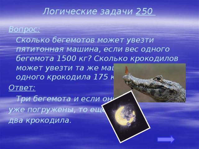 Логические задачи 250 Вопрос:  Сколько бегемотов может увезти пятитонная машина, если вес одного бегемота 1500 кг? Сколько крокодилов может увезти та же машина, если вес одного крокодила 175 кг? Ответ:  Три бегемота и если они уже погружены, то еще два крокодила. 