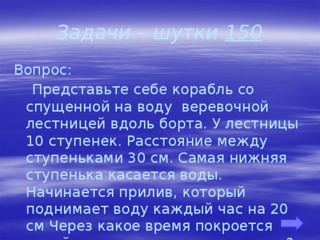 Задачи – шутки 150 Вопрос:  Представьте себе корабль со спущенной на воду веревочной лестницей вдоль борта. У лестницы 10 ступенек. Расстояние между ступеньками 30 см. Самая нижняя ступенька касается воды. Начинается прилив, который поднимает воду каждый час на 20 см Через какое время покроется водой третья ступенька лестницы? 