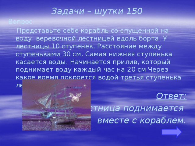 Задачи – шутки 150 Вопрос:  Представьте себе корабль со спущенной на воду веревочной лестницей вдоль борта. У лестницы 10 ступенек. Расстояние между ступеньками 30 см. Самая нижняя ступенька касается воды. Начинается прилив, который поднимает воду каждый час на 20 см Через какое время покроется водой третья ступенька лестницы? Ответ: Лестница поднимается вместе с кораблем.    