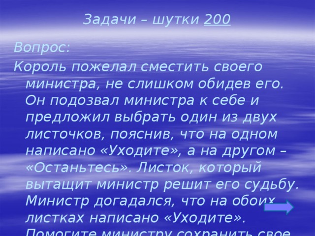 Задачи – шутки 200 Вопрос: Король пожелал сместить своего министра, не слишком обидев его. Он подозвал министра к себе и предложил выбрать один из двух листочков, пояснив, что на одном написано «Уходите», а на другом – «Останьтесь». Листок, который вытащит министр решит его судьбу. Министр догадался, что на обоих листках написано «Уходите». Помогите министру сохранить свое место.  