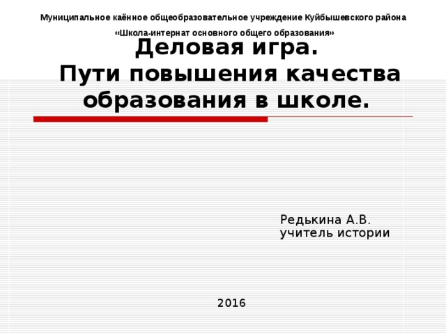 Муниципальное каённое общеобразовательное учреждение Куйбышевского района «Школа-интернат основного общего образования» Деловая игра.  Пути повышения качества образования в школе. Редькина А.В. учитель истории 201 6 