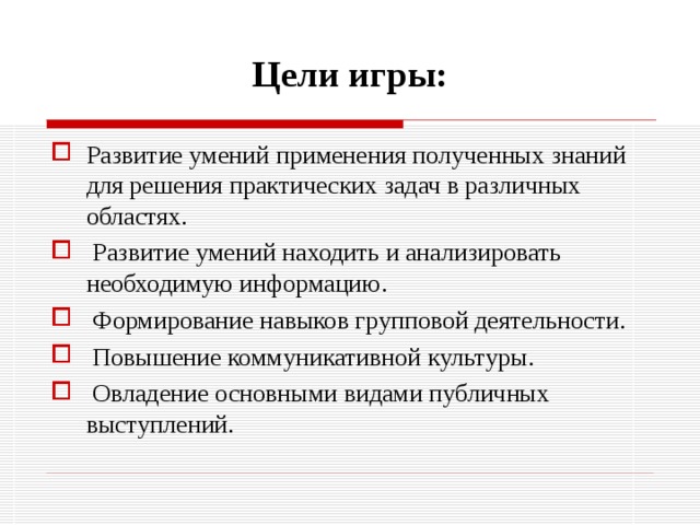 Цели игры: Развитие умений применения полученных знаний для решения практических задач в различных областях.  Развитие умений находить и анализировать необходимую информацию.  Формирование навыков групповой деятельности.  Повышение коммуникативной культуры.  Овладение основными видами публичных выступлений. 
