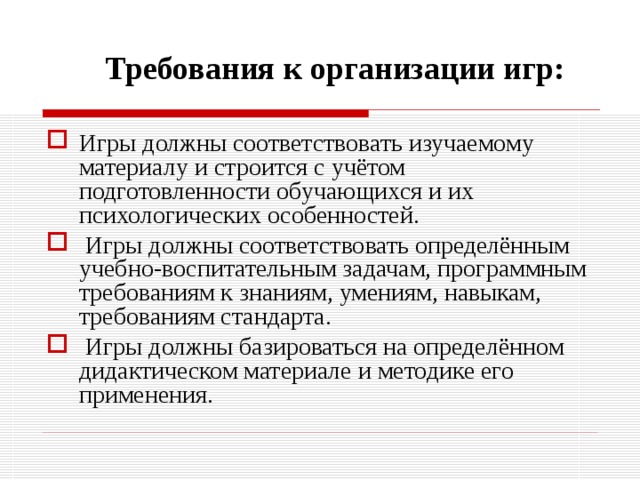 Требования к организации игр: Игры должны соответствовать изучаемому материалу и строится с учётом подготовленности обучающихся и их психологических особенностей.  Игры должны соответствовать определённым учебно-воспитательным задачам, программным требованиям к знаниям, умениям, навыкам, требованиям стандарта.  Игры должны базироваться на определённом дидактическом материале и методике его применения. 