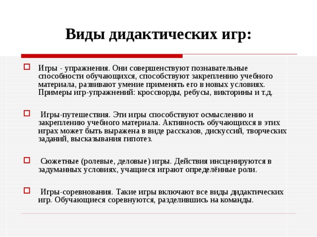 Виды дидактических игр: Игры - упражнения. Они совершенствуют познавательные способности обучающихся, способствуют закреплению учебного материала, развивают умение применять его в новых условиях. Примеры игр-упражнений: кроссворды, ребусы, викторины и т.д.   Игры-путешествия. Эти игры способствуют осмыслению и закреплению учебного материала. Активность обучающихся в этих играх может быть выражена в виде рассказов, дискуссий, творческих заданий, высказывания гипотез.   Сюжетные (ролевые, деловые) игры. Действия инсценируются в задуманных условиях, учащиеся играют определённые роли.   Игры-соревнования. Такие игры включают все виды дидактических игр. Обучающиеся соревнуются, разделившись на команды. 