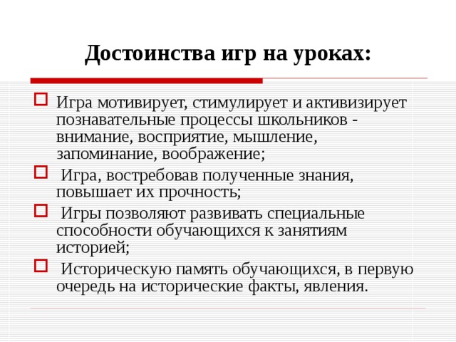 Достоинства игр на уроках: Игра мотивирует, стимулирует и активизирует познавательные процессы школьников - внимание, восприятие, мышление, запоминание, воображение;  Игра, востребовав полученные знания, повышает их прочность;  Игры позволяют развивать специальные способности обучающихся к занятиям историей;  Историческую память обучающихся, в первую очередь на исторические факты, явления. 