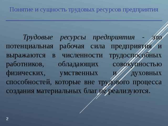 Понятие и сущность трудовых ресурсов предприятия  Трудовые ресурсы предприятия - это потенциальная рабочая сила предприятия и выражаются в численности трудоспособных работников, обладающих совокупностью физических, умственных и духовных способностей, которые вне трудового процесса создания материальных благ не реализуются.  