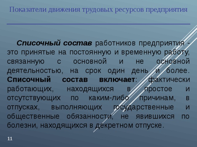 Показатели движения трудовых ресурсов предприятия  Списочный состав  работников предприятия - это принятые на постоянную и временную работу, связанную с основной и не основной деятельностью, на срок один день и более. Списочный состав включает : фактически работающих, находящихся в простое и отсутствующих по каким-либо причинам, в отпусках, выполняющих государственные и общественные обязанности, не явившихся по болезни, находящихся в декретном отпуске.  