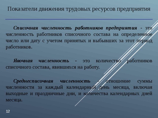 Показатели движения трудовых ресурсов предприятия Списочная численность работников предприятия  - это численность работников списочного состава на определенное число или дату с учетом принятых и выбывших за этот период работников. Явочная численность  - это количество работников списочного состава, явившихся на работу. Среднесписочная численность  - отношение суммы численности за каждый календарный день месяца, включая выходные и праздничные дни, и количества календарных дней месяца.  