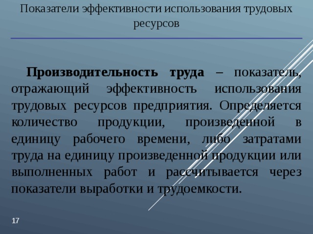 Показатели эффективности использования трудовых ресурсов Производительность труда – показатель, отражающий эффективность использования трудовых ресурсов предприятия. Определяется количество продукции, произведенной в единицу рабочего времени, либо затратами труда на единицу произведенной продукции или выполненных работ и рассчитывается через показатели выработки и трудоемкости.  
