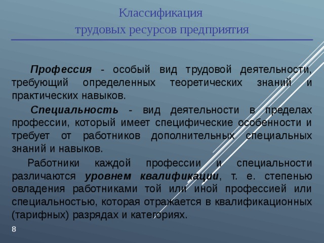 Классификация трудовых ресурсов предприятия  Профессия - особый вид трудовой деятельности, требующий определенных теоретических знаний и практических навыков.    Специальность - вид деятельности в пределах профессии, который имеет специфические особенности и требует от работников дополнительных специальных знаний и навыков. Работники каждой профессии и специальности различаются уровнем квалификации , т. е. степенью овладения работниками той или иной профессией или специальностью, которая отражается в квалификационных (тарифных) разрядах и категориях.  