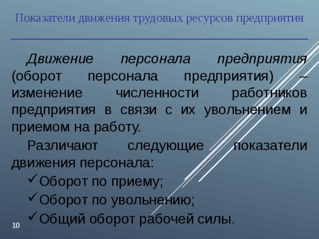 Показатели движения трудовых ресурсов предприятия Движение персонала предприятия (оборот персонала предприятия) – изменение численности работников предприятия в связи с их увольнением и приемом на работу. Различают следующие показатели движения персонала: Оборот по приему; Оборот по увольнению; Общий оборот рабочей силы.  