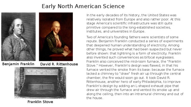 Early North American Science In the early decades of its history, the United States was relatively isolated from Europe and also rather poor. At this stage America's scientific infrastructure was still quite primitive compared to the long-established societies, institutes, and universities in Europe. Two of America's founding fathers were scientists of some repute. Benjamin Franklin conducted a series of experiments that deepened human understanding of electricity. Among other things, he proved what had been suspected but never before shown: that lightning is a form of electricity. Franklin also invented such conveniences as bifocal eyeglasses. Franklin also conceived the mid-room furnace, the 