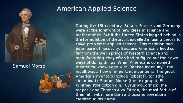 American Applied Science During the 19th century, Britain, France, and Germany were at the forefront of new ideas in science and mathematics. But if the United States lagged behind in the formulation of theory, it excelled in using theory to solve problems: applied science. This tradition had been born of necessity. Because Americans lived so far from the well-springs of Western science and manufacturing, they often had to figure out their own ways of doing things. When Americans combined theoretical knowledge with 