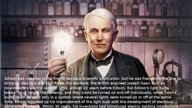 Edison was not always the first to devise a scientific application, but he was frequently the one to bring an idea to a practical finish. For example, the British engineer Joseph Swan built an incandescent electric lamp in 1860, almost 20 years before Edison. But Edison's light bulbs lasted much longer than Swan's, and they could be turned on and off individually, while Swan's bulbs could be used only in a system where several lights were turned on or off at the same time. Edison followed up his improvement of the light bulb with the development of electrical generating systems. Within 30 years, his inventions had introduced electric lighting into millions of homes.  