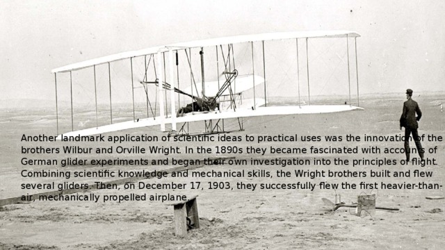 Another landmark application of scientific ideas to practical uses was the innovation of the brothers Wilbur and Orville Wright. In the 1890s they became fascinated with accounts of German glider experiments and began their own investigation into the principles of flight. Combining scientific knowledge and mechanical skills, the Wright brothers built and flew several gliders. Then, on December 17, 1903, they successfully flew the first heavier-than-air, mechanically propelled airplane. 