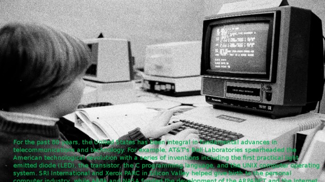 . For the past 80 years, the United States has been integral in fundamental advances in telecommunications and technology. For example, AT&T's Bell Laboratories spearheaded the American technological revolution with a series of inventions including the first practical light emitted diode (LED), the transistor, the C programming language, and the UNIX computer operating system. SRI International and Xerox PARC in Silicon Valley helped give birth to the personal computer industry, while ARPA and NASA funded the development of the ARPANET and the Internet  