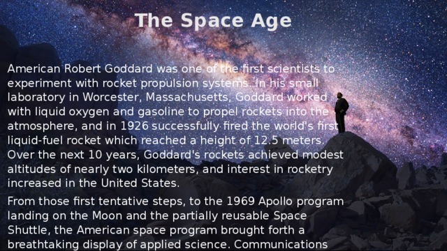 The Space Age American Robert Goddard was one of the first scientists to experiment with rocket propulsion systems. In his small laboratory in Worcester, Massachusetts, Goddard worked with liquid oxygen and gasoline to propel rockets into the atmosphere, and in 1926 successfully fired the world's first liquid-fuel rocket which reached a height of 12.5 meters. Over the next 10 years, Goddard's rockets achieved modest altitudes of nearly two kilometers, and interest in rocketry increased in the United States. From those first tentative steps, to the 1969 Apollo program landing on the Moon and the partially reusable Space Shuttle, the American space program brought forth a breathtaking display of applied science. Communications satellites transmit computer data, telephone calls, and radio and television broadcasts. Weather satellites furnish the data necessary to provide early warnings of severe storms. Global positioning satellites were first developed in the US starting around 1972, and became fully operational by 1994. Interplanetary probes and space telescopes began a golden age of planetary science and advanced a wide variety of astronomical work. 